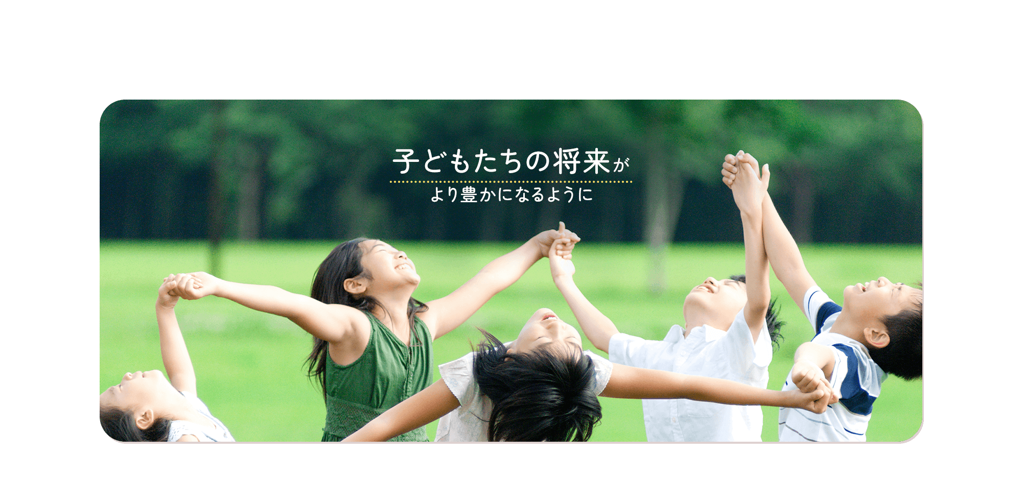 子供たちの将来が、より豊かになるように