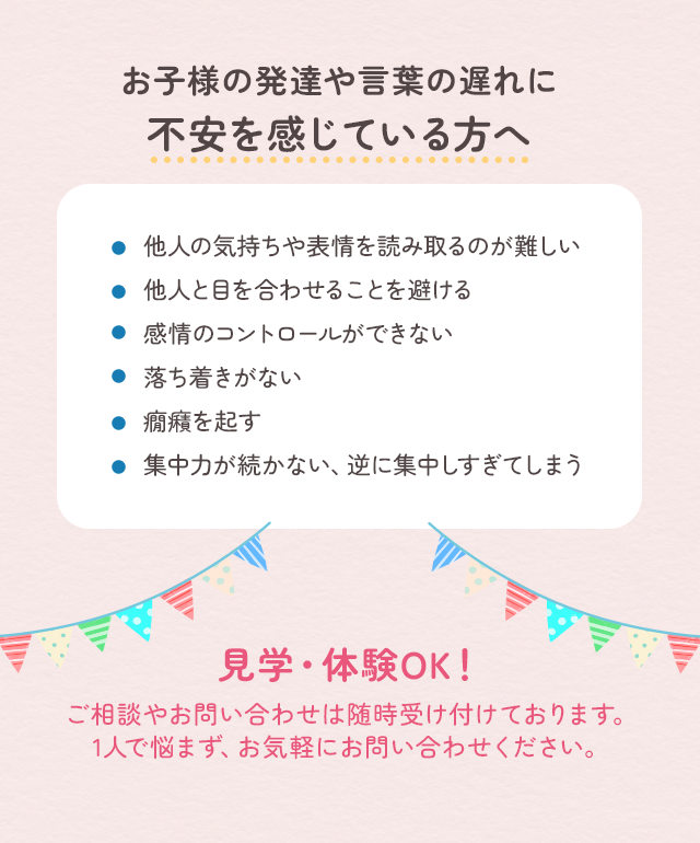 お子様の発達や言葉の遅れに不安を感じている方へ 見学・体験OK！ご相談やお問い合わせは随時受付けております。1人で悩まず、お気軽にお問い合わせください。